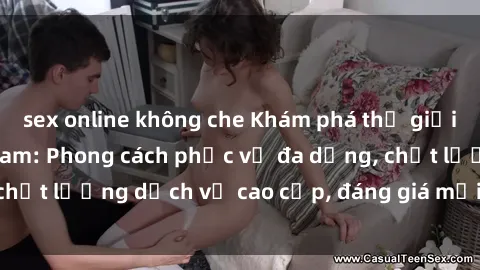 sex online không che Khám phá thế giới của gái gọi Việt Nam: Phong cách phục vụ đa dạng, chất lượng dịch vụ cao cấp, đáng giá mọi khoản chi phí