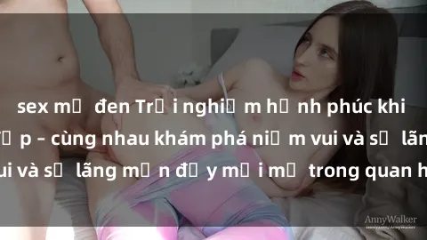 sex mỹ đen Trải nghiệm hạnh phúc khi làm tình với gái đẹp – cùng nhau khám phá niềm vui và sự lãng mạn đầy mới mẻ trong quan hệ của bạn.