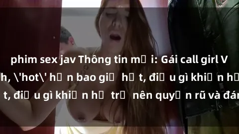 phim sex jav Thông tin mới: Gái call girl Việt Nam đắt khách, 'hot' hơn bao giờ hết, điều gì khiến họ trở nên quyến rũ và đáng chú ý?