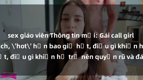 sex giáo viên Thông tin mới: Gái call girl Việt Nam đắt khách, 'hot' hơn bao giờ hết, điều gì khiến họ trở nên quyến rũ và đáng chú ý?