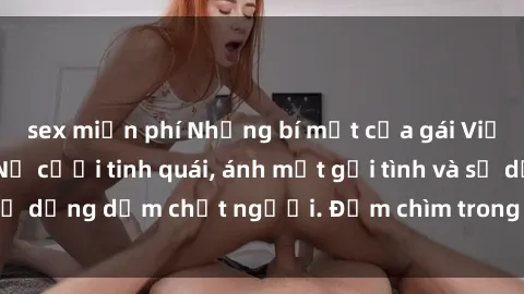 sex miễn phí Những bí mật của gái Việt Nam dâm đãng: Nụ cười tinh quái, ánh mắt gợi tình và sự dụng dẫm chết người. Đắm chìm trong vòng xoay đam mê!