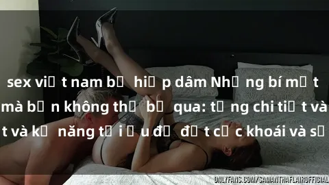 sex việt nam bị hiếp dâm Những bí mật về sex người lớn mà bạn không thể bỏ qua: từng chi tiết và kỹ năng tối ưu để đạt cực khoái và sự hài lòng tối đa.