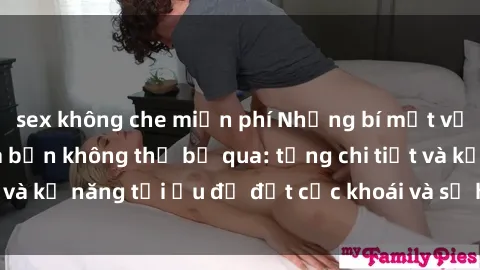 sex không che miễn phí Những bí mật về sex người lớn mà bạn không thể bỏ qua: từng chi tiết và kỹ năng tối ưu để đạt cực khoái và sự hài lòng tối đa.