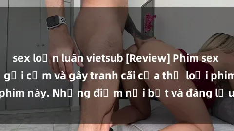 sex loạn luân vietsub [Review] Phim sex loli: Đánh giá về sự gợi cảm và gây tranh cãi của thể loại phim này. Những điểm nổi bật và đáng lưu ý khi xem phim loli.