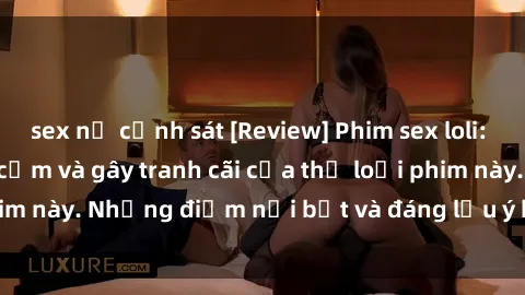sex nữ cảnh sát [Review] Phim sex loli: Đánh giá về sự gợi cảm và gây tranh cãi của thể loại phim này. Những điểm nổi bật và đáng lưu ý khi xem phim loli.