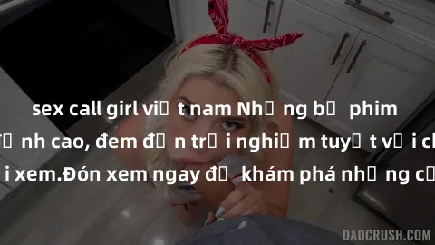 sex call girl việt nam Những bộ phim sex không che HD đỉnh cao, đem đến trải nghiệm tuyệt vời cho người xem.Đón xem ngay để khám phá những cảnh quay đẹp mắt và kích thích.