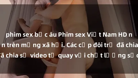 phim sex bắc âu Phim sex Việt Nam HD ngày càng phổ biến trên mạng xã hội. Các cặp đôi trẻ đã chia sẻ video tự quay với chất lượng sắc nét, gợi cảm.