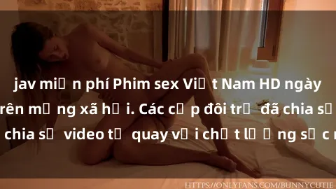 jav miễn phí Phim sex Việt Nam HD ngày càng phổ biến trên mạng xã hội. Các cặp đôi trẻ đã chia sẻ video tự quay với chất lượng sắc nét, gợi cảm.