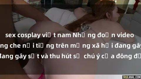 sex cosplay việt nam Những đoạn video sex Việt Nam không che nổi tiếng trên mạng xã hội đang gây sốt và thu hút sự chú ý của đông đảo người xem.