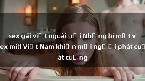 sex gái việt ngoài trời Những bí mật về sex milf Việt Nam khiến mọi người phát cuồng