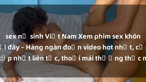 sex nữ sinh Việt Nam Xem phim sex không che miễn phí tại đây – Hàng ngàn đoạn video hot nhất, cập nhật liên tục, thoải mái thưởng thức mà không tốn kém.