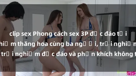 clip sex Phong cách sex 3P độc đáo tại Việt Nam: Kinh nghiệm thăng hoa cùng ba người, trải nghiệm độc đáo và phấn khích không thể bỏ lỡ!