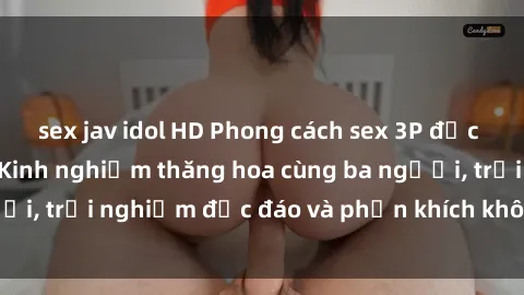 sex jav idol HD Phong cách sex 3P độc đáo tại Việt Nam: Kinh nghiệm thăng hoa cùng ba người, trải nghiệm độc đáo và phấn khích không thể bỏ lỡ!