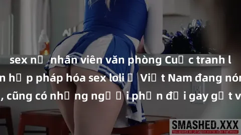 sex nữ nhân viên văn phòng Cuộc tranh luận về việc có nên hợp pháp hóa sex loli ở Việt Nam đang nóng lên. Đồng thời, cũng có những người phản đối gay gắt việc này vì lo ngại về tác động tiêu cực lên t