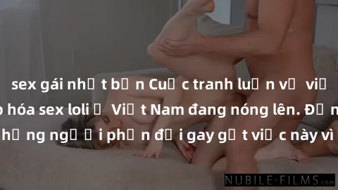 sex gái nhật bản Cuộc tranh luận về việc có nên hợp pháp hóa sex loli ở Việt Nam đang nóng lên. Đồng thời, cũng có những người phản đối gay gắt việc này vì lo ngại về tác động tiêu cực lên trẻ em và x