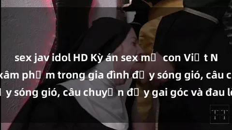 sex jav idol HD Kỳ án sex mẹ con Việt Nam: Sự sở hữu và xâm phạm trong gia đình đầy sóng gió, câu chuyện đầy gai góc và đau lòng.