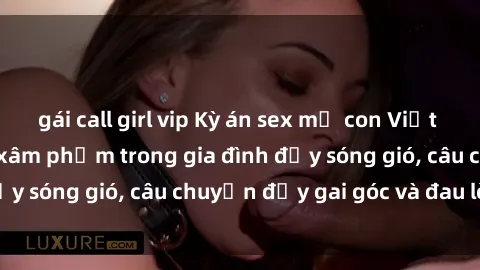 gái call girl vip Kỳ án sex mẹ con Việt Nam: Sự sở hữu và xâm phạm trong gia đình đầy sóng gió, câu chuyện đầy gai góc và đau lòng.