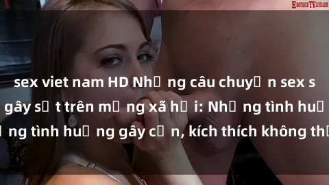 sex viet nam HD Những câu chuyện sex sinh viên Việt Nam gây sốt trên mạng xã hội: Những tình huống gây cấn, kích thích không thể bỏ qua