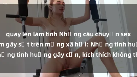 quay lén làm tình Những câu chuyện sex sinh viên Việt Nam gây sốt trên mạng xã hội: Những tình huống gây cấn, kích thích không thể bỏ qua