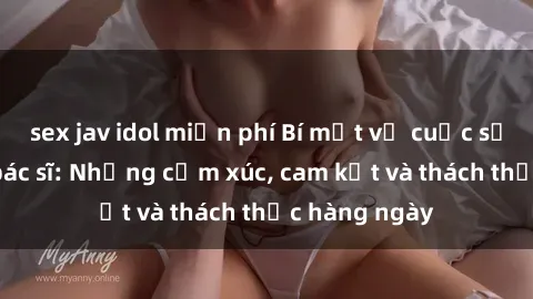 sex jav idol miễn phí Bí mật về cuộc sống sex của bác sĩ: Những cảm xúc, cam kết và thách thức hàng ngày