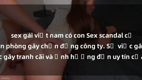 sex gái việt nam có con Sex scandal của nữ nhân viên văn phòng gây chấn động công ty. Sự việc gây tranh cãi và ảnh hưởng đến uy tín của doanh nghiệp.
