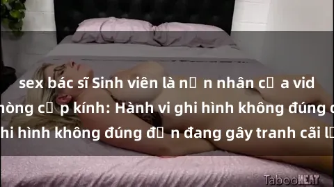 sex bác sĩ Sinh viên là nạn nhân của video quay lén trong phòng cấp kính: Hành vi ghi hình không đúng đắn đang gây tranh cãi lớn