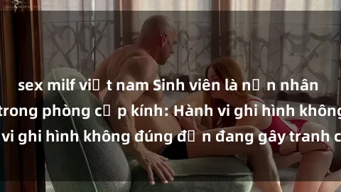 sex milf việt nam Sinh viên là nạn nhân của video quay lén trong phòng cấp kính: Hành vi ghi hình không đúng đắn đang gây tranh cãi lớn