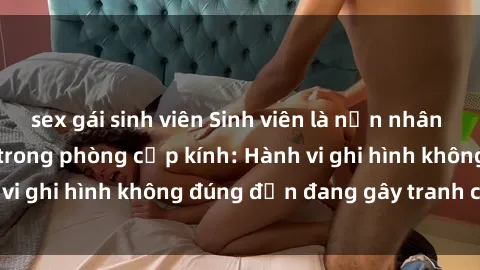 sex gái sinh viên Sinh viên là nạn nhân của video quay lén trong phòng cấp kính: Hành vi ghi hình không đúng đắn đang gây tranh cãi lớn
