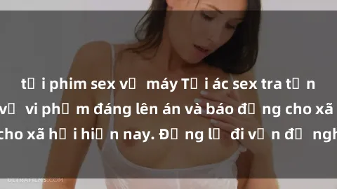 tải phim sex về máy Tội ác sex tra tấn Việt Nam: những vụ vi phạm đáng lên án và báo động cho xã hội hiện nay. Đừng lờ đi vấn đề nghiêm trọng này!