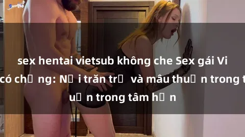 sex hentai vietsub không che Sex gái Việt Nam có chồng: Nỗi trăn trở và mâu thuẫn trong tâm hồn