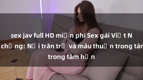 sex jav full HD miễn phí Sex gái Việt Nam có chồng: Nỗi trăn trở và mâu thuẫn trong tâm hồn