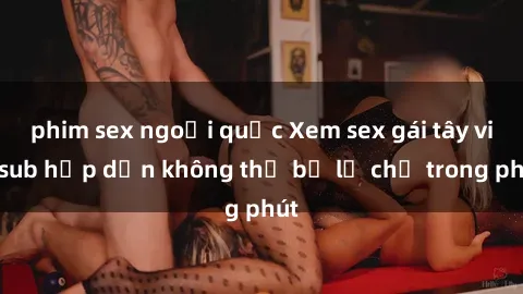 phim sex ngoại quốc Xem sex gái tây vietsub hấp dẫn không thể bỏ lỡ chỉ trong phút