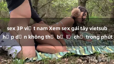 sex 3P việt nam Xem sex gái tây vietsub hấp dẫn không thể bỏ lỡ chỉ trong phút