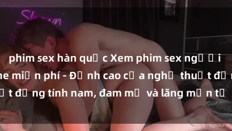 phim sex hàn quốc Xem phim sex người Pháp vietsub online miễn phí - Đỉnh cao của nghệ thuật đồng tính nam, đam mỹ và lãng mạn từ xứ sở hoa hồng!