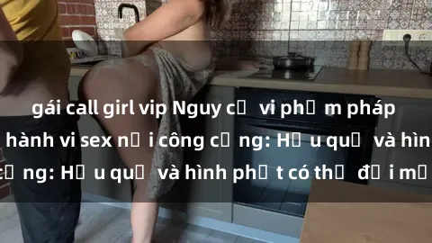 gái call girl vip Nguy cơ vi phạm pháp luật khi thực hiện hành vi sex nơi công cộng: Hậu quả và hình phạt có thể đối mặt
