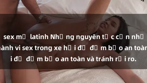 sex mỹ latinh Những nguyên tắc cần nhớ khi thực hiện hành vi sex trong xe hơi để đảm bảo an toàn và tránh rủi ro.