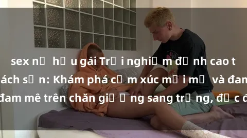 sex nữ hầu gái Trải nghiệm đỉnh cao tình yêu tại sex khách sạn: Khám phá cảm xúc mới mẻ và đam mê trên chăn giường sang trọng, độc đáo, không giới hạn.