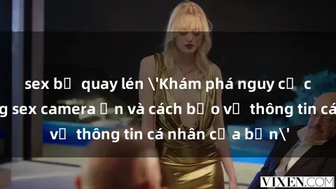 sex bị quay lén 'Khám phá nguy cơ của việc sử dụng sex camera ẩn và cách bảo vệ thông tin cá nhân của bạn'