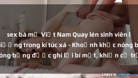 sex bà mẹ Việt Nam Quay lén sinh viên làm tình ngay trên giường trong kí túc xá - Khoảnh khắc nóng bỏng được ghi lại bí mật, khiến cả trường học xôn xao.