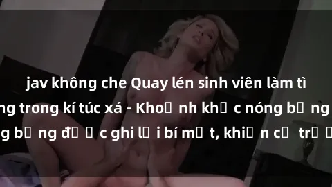 jav không che Quay lén sinh viên làm tình ngay trên giường trong kí túc xá - Khoảnh khắc nóng bỏng được ghi lại bí mật, khiến cả trường học xôn xao.