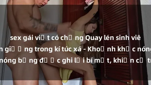 sex gái việt có chồng Quay lén sinh viên làm tình ngay trên giường trong kí túc xá - Khoảnh khắc nóng bỏng được ghi lại bí mật, khiến cả trường học xôn xao.