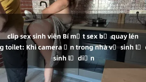 clip sex sinh viên Bí mật sex bị quay lén trong toilet: Khi camera ẩn trong nhà vệ sinh lộ diện