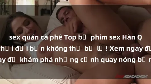 sex quán cà phê Top bộ phim sex Hàn Quốc hot nhất mọi thời đại bạn không thể bỏ lỡ! Xem ngay để khám phá những cảnh quay nóng bỏng, đầy nghẹt thở!