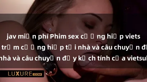 jav miễn phí Phim sex cưỡng hiếp vietsub: Nữ sinh bị tên trộm cưỡng hiếp tại nhà và câu chuyện đầy kịch tính của vietsub