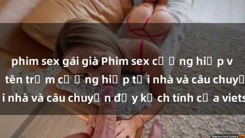 phim sex gái già Phim sex cưỡng hiếp vietsub: Nữ sinh bị tên trộm cưỡng hiếp tại nhà và câu chuyện đầy kịch tính của vietsub