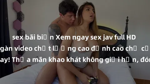 sex bãi biển Xem ngay sex jav full HD miễn phí - Hàng ngàn video chất lượng cao đỉnh cao chỉ cần click vào ngay! Thỏa mãn khao khát không giới hạn, đón chờ những trải nghiệm mới lạ!