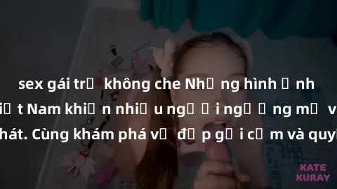 sex gái trẻ không che Những hình ảnh sex gái sinh viên Việt Nam khiến nhiều người ngưỡng mộ và thèm khát. Cùng khám phá vẻ đẹp gợi cảm và quyến rũ của những cô gái trẻ này.