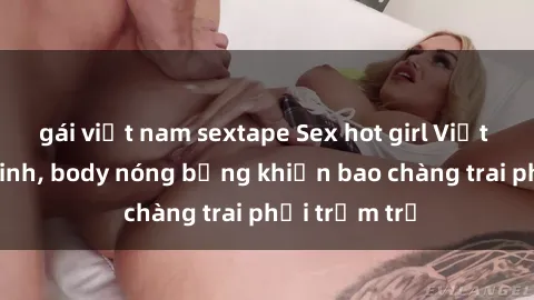 gái việt nam sextape Sex hot girl Việt Nam: Mặt xinh, body nóng bỏng khiến bao chàng trai phải trầm trồ