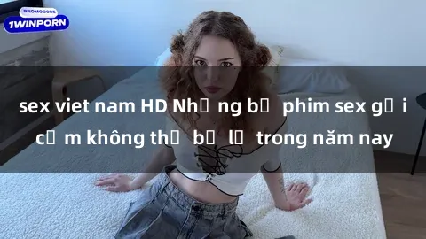 sex viet nam HD Những bộ phim sex gợi cảm không thể bỏ lỡ trong năm nay
