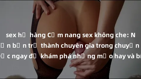 sex họ hàng Cẩm nang sex không che: Những bí quyết khiến bạn trở thành chuyên gia trong chuyện ấy! Đọc ngay để khám phá những mẹo hay và bí quyết tình dục không che.